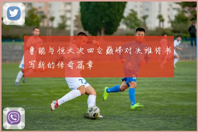 鲁能与恒大次回合巅峰对决谁将书写新的传奇篇章