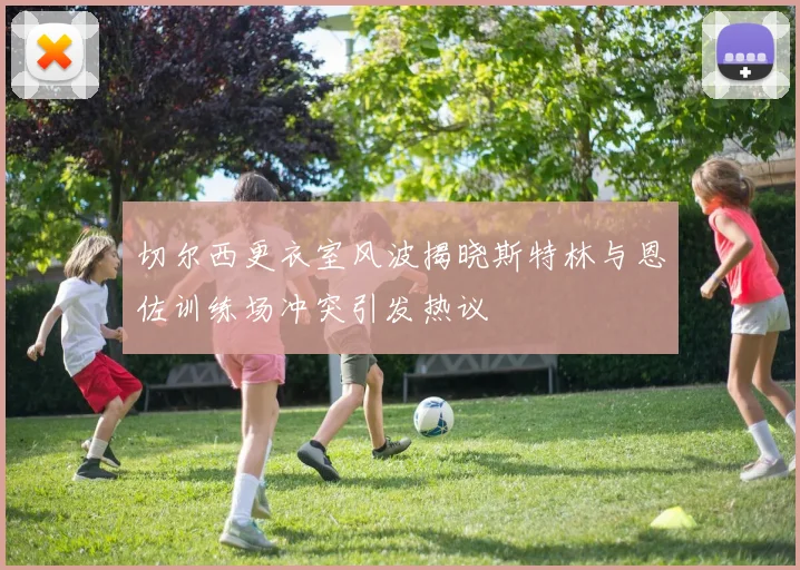 切尔西更衣室风波揭晓斯特林与恩佐训练场冲突引发热议