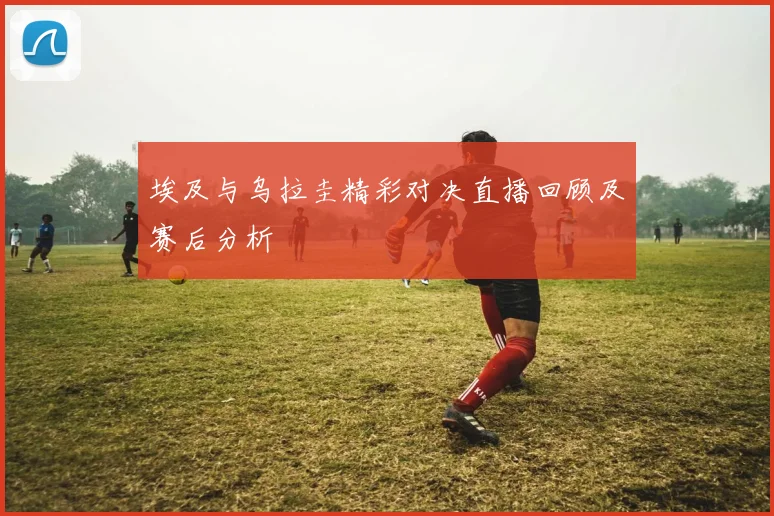 埃及与乌拉圭精彩对决直播回顾及赛后分析