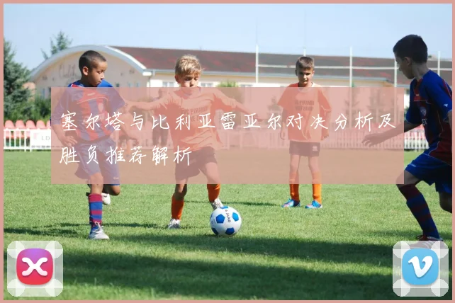 塞尔塔与比利亚雷亚尔对决分析及胜负推荐解析