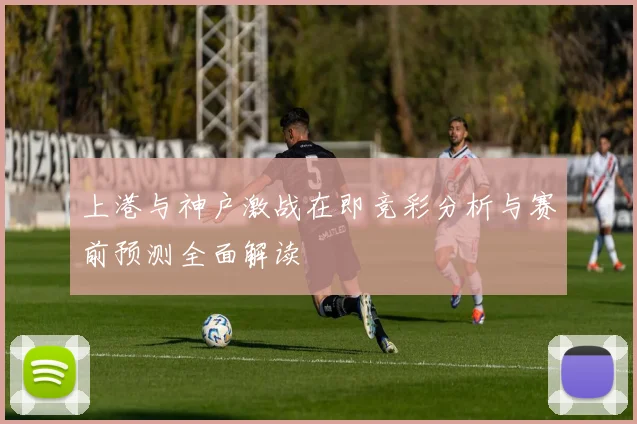 上港与神户激战在即竞彩分析与赛前预测全面解读