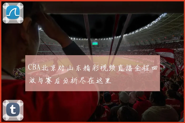CBA北京对山东精彩视频直播全程回放与赛后分析尽在这里