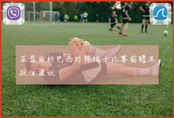 亚盘分析巴西对阵瑞士比赛前瞻及投注建议