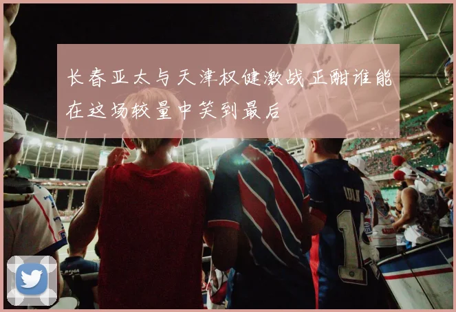 长春亚太与天津权健激战正酣谁能在这场较量中笑到最后