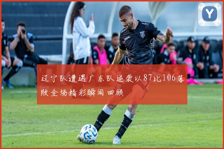 辽宁队遭遇广东队逆袭以87比106落败全场精彩瞬间回顾
