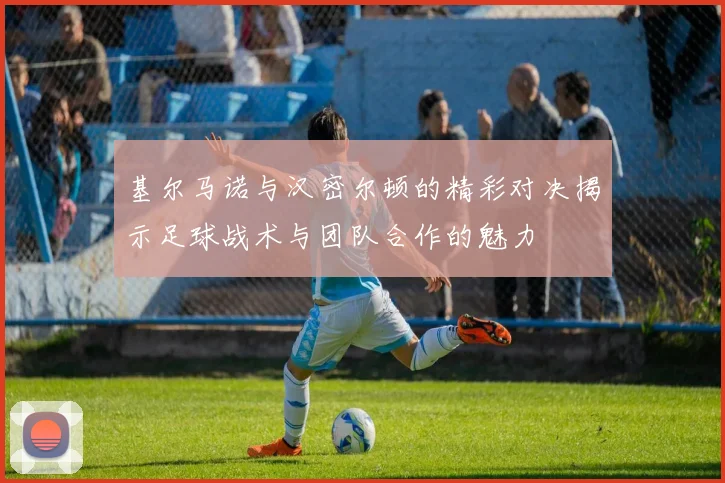 基尔马诺与汉密尔顿的精彩对决揭示足球战术与团队合作的魅力