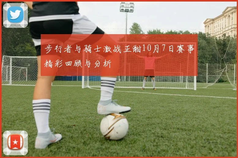 步行者与骑士激战正酣10月7日赛事精彩回顾与分析