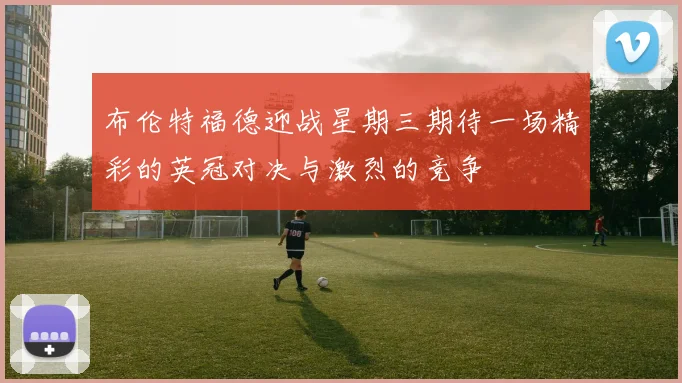 布伦特福德迎战星期三期待一场精彩的英冠对决与激烈的竞争