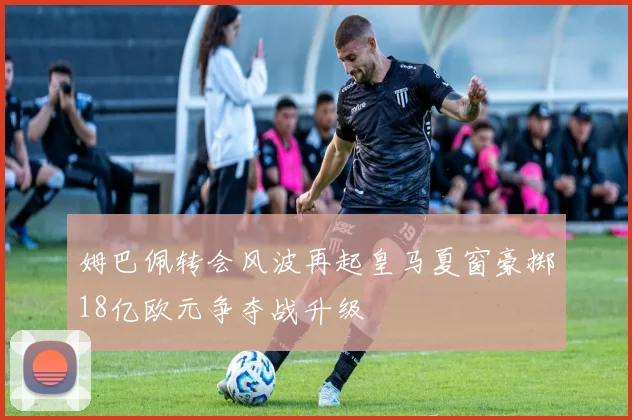 姆巴佩转会风波再起皇马夏窗豪掷18亿欧元争夺战升级