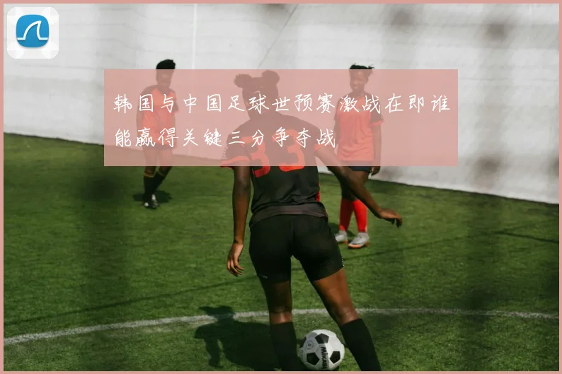 韩国与中国足球世预赛激战在即谁能赢得关键三分争夺战