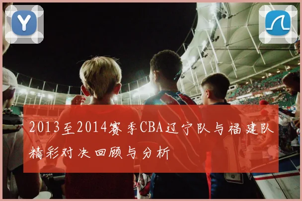 2013至2014赛季CBA辽宁队与福建队精彩对决回顾与分析