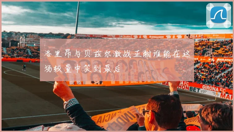 洛里昂与贝兹尔激战正酣谁能在这场较量中笑到最后