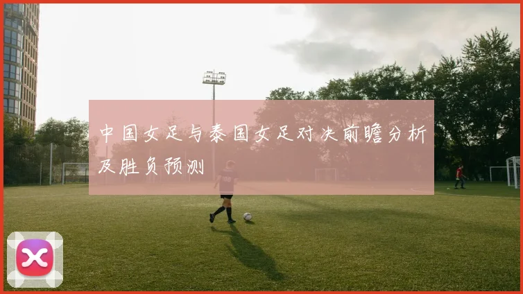 中国女足与泰国女足对决前瞻分析及胜负预测