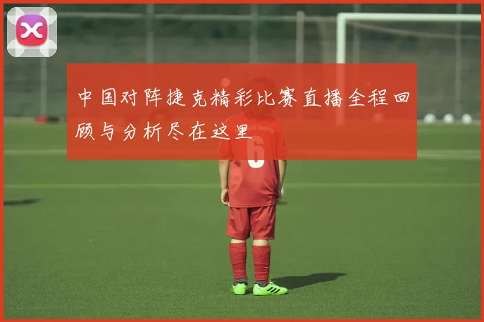 中国对阵捷克精彩比赛直播全程回顾与分析尽在这里