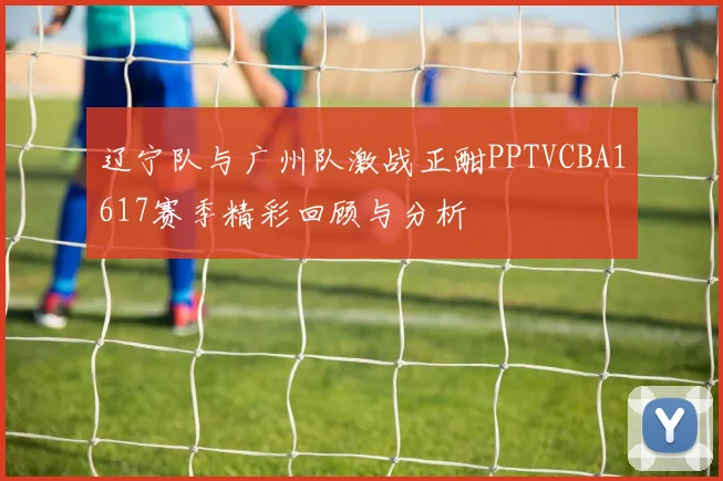 辽宁队与广州队激战正酣PPTVCBA1617赛季精彩回顾与分析
