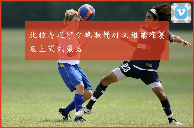 北控与辽宁今晚激情对决谁能在赛场上笑到最后