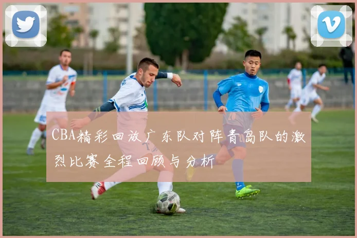 CBA精彩回放广东队对阵青岛队的激烈比赛全程回顾与分析