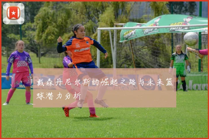 戴森丹尼尔斯的崛起之路与未来篮球潜力分析