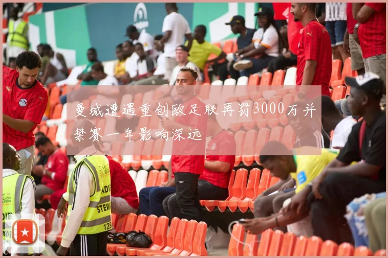 曼城遭遇重创欧足联再罚3000万并禁赛一年影响深远