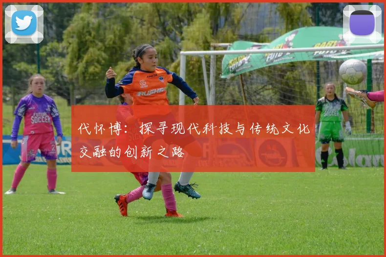 代怀博：探寻现代科技与传统文化交融的创新之路
