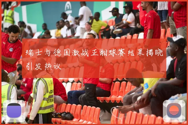 瑞士与德国激战正酣球赛结果揭晓引发热议